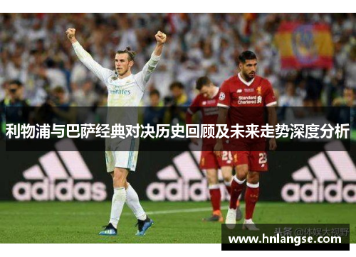 利物浦与巴萨经典对决历史回顾及未来走势深度分析
