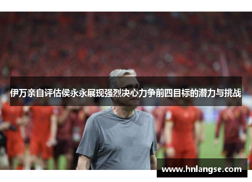 伊万亲自评估侯永永展现强烈决心力争前四目标的潜力与挑战