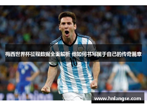 梅西世界杯征程数据全面解析 他如何书写属于自己的传奇篇章