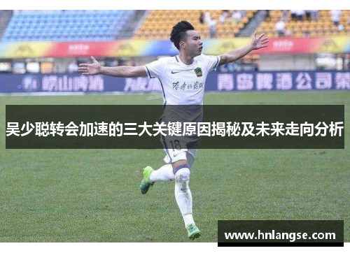 吴少聪转会加速的三大关键原因揭秘及未来走向分析