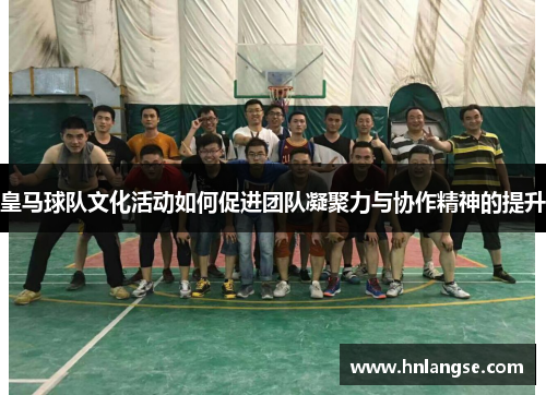 皇马球队文化活动如何促进团队凝聚力与协作精神的提升