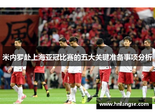 米内罗赴上海亚冠比赛的五大关键准备事项分析