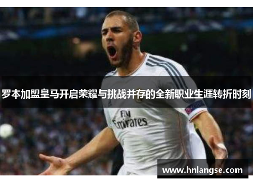 罗本加盟皇马开启荣耀与挑战并存的全新职业生涯转折时刻